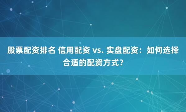 股票配资排名 信用配资 vs. 实盘配资：如何选择合适的配资方式？