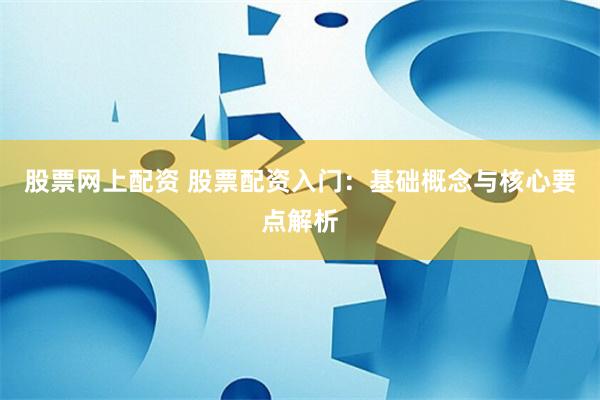 股票网上配资 股票配资入门：基础概念与核心要点解析