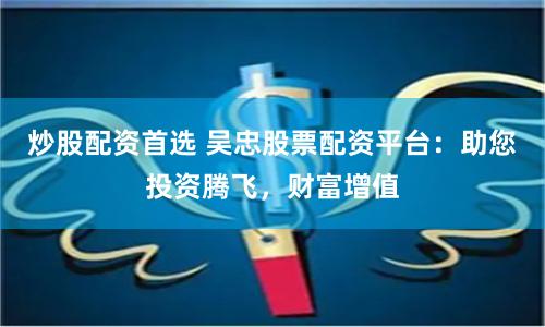 炒股配资首选 吴忠股票配资平台：助您投资腾飞，财富增值