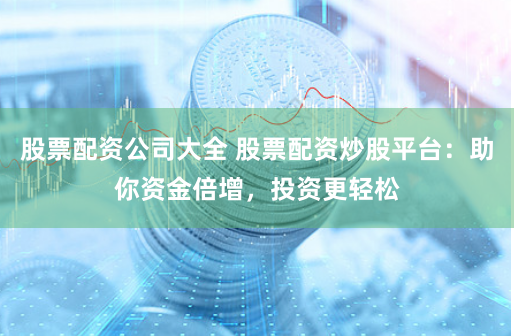 股票配资公司大全 股票配资炒股平台：助你资金倍增，投资更轻松