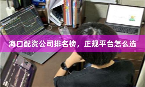 海口配资公司排名榜，正规平台怎么选